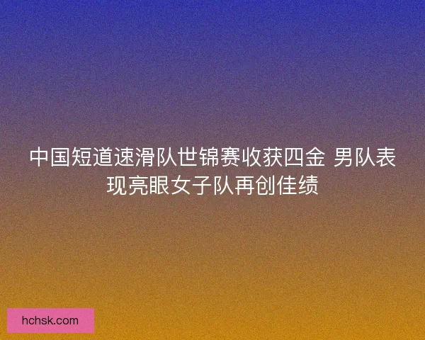 中国短道速滑队世锦赛收获四金 男队表现亮眼女子队再创佳绩