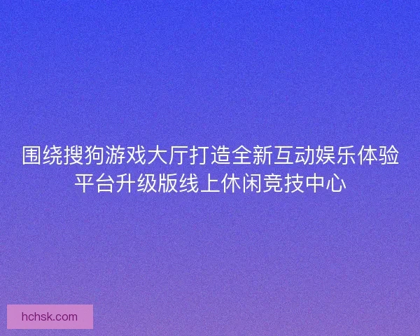 围绕搜狗游戏大厅打造全新互动娱乐体验平台升级版线上休闲竞技中心