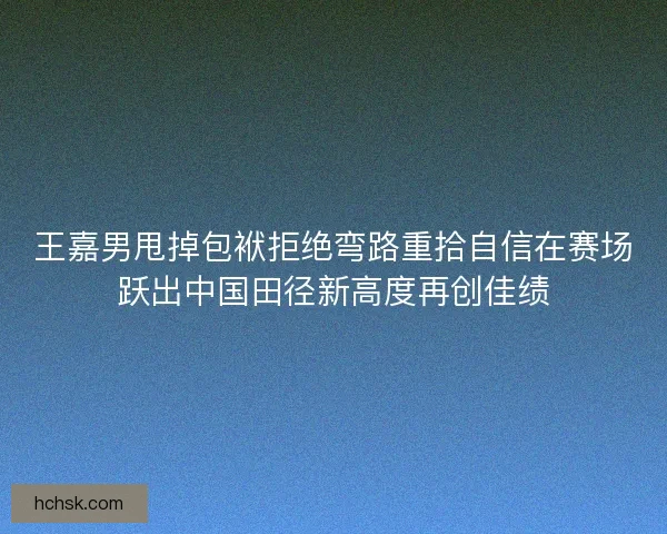 王嘉男甩掉包袱拒绝弯路重拾自信在赛场跃出中国田径新高度再创佳绩