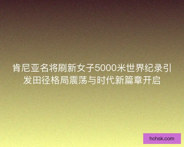 肯尼亚名将刷新女子5000米世界纪录引发田径格局震荡与时代新篇章开启 肯尼亚名将刷新女子5000米世界纪录引发田径格局震荡与时代新篇章开启