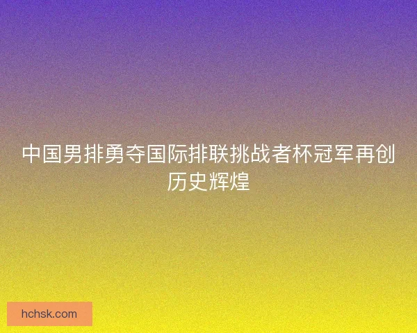 中国男排勇夺国际排联挑战者杯冠军再创历史辉煌