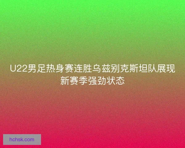 U22男足热身赛连胜乌兹别克斯坦队展现新赛季强劲状态
