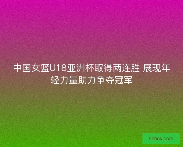 中国女篮U18亚洲杯取得两连胜 展现年轻力量助力争夺冠军