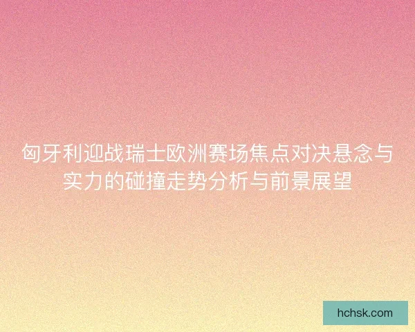匈牙利迎战瑞士欧洲赛场焦点对决悬念与实力的碰撞走势分析与前景展望 匈牙利迎战瑞士欧洲赛场焦点对决悬念与实力的碰撞走势分析与前景展望