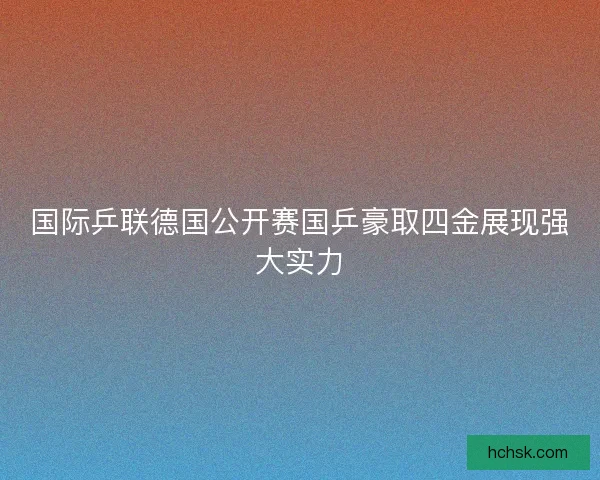 国际乒联德国公开赛国乒豪取四金展现强大实力