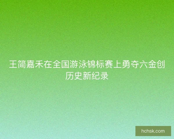 王简嘉禾在全国游泳锦标赛上勇夺六金创历史新纪录