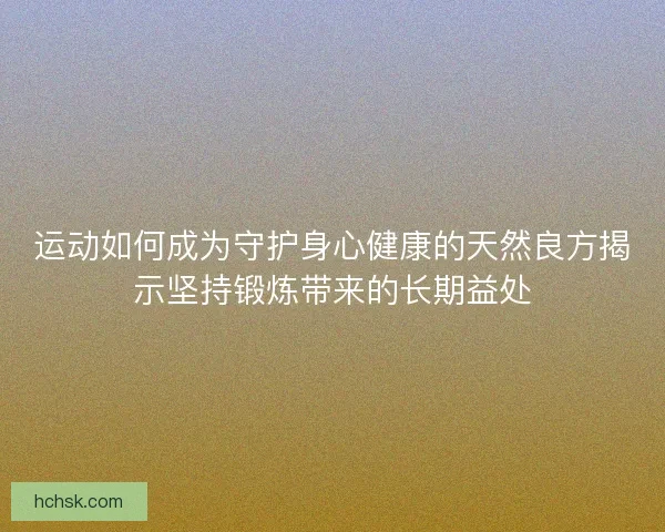 运动如何成为守护身心健康的天然良方揭示坚持锻炼带来的长期益处