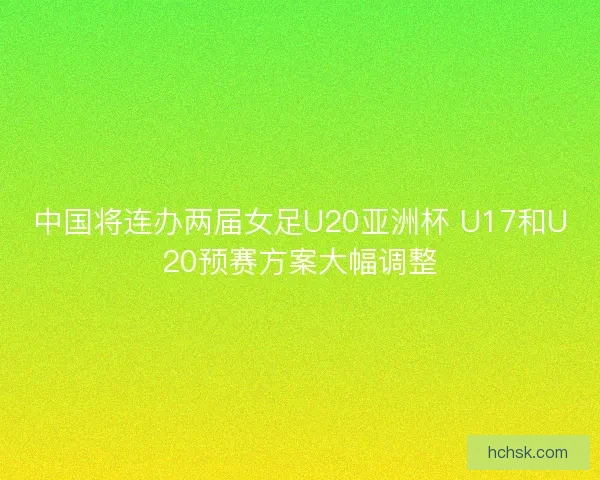 中国将连办两届女足U20亚洲杯 U17和U20预赛方案大幅调整
