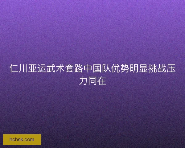 仁川亚运武术套路中国队优势明显挑战压力同在