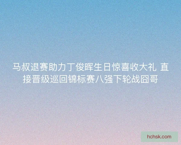 马叔退赛助力丁俊晖生日惊喜收大礼 直接晋级巡回锦标赛八强下轮战囧哥