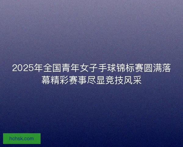 2025年全国青年女子手球锦标赛圆满落幕精彩赛事尽显竞技风采