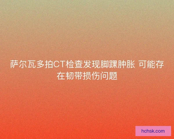 萨尔瓦多拍CT检查发现脚踝肿胀 可能存在韧带损伤问题 萨尔瓦多拍CT检查发现脚踝肿胀 可能存在韧带损伤问题