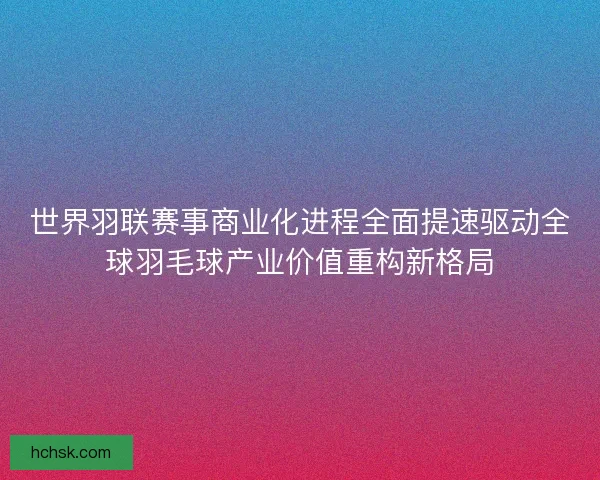 世界羽联赛事商业化进程全面提速驱动全球羽毛球产业价值重构新格局 世界羽联赛事商业化进程全面提速驱动全球羽毛球产业价值重构新格局
