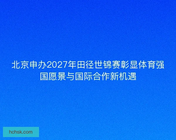 北京申办2027年田径世锦赛彰显体育强国愿景与国际合作新机遇