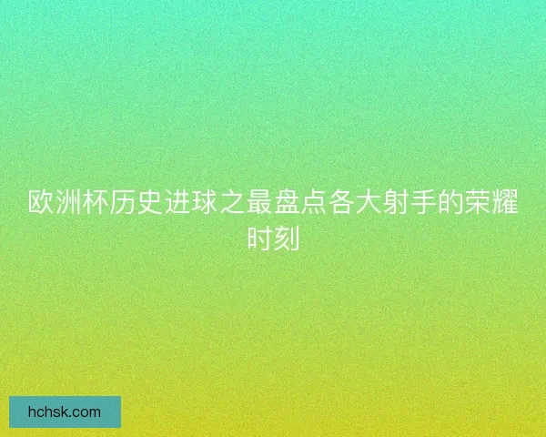欧洲杯历史进球之最盘点各大射手的荣耀时刻 欧洲杯历史进球之最盘点各大射手的荣耀时刻