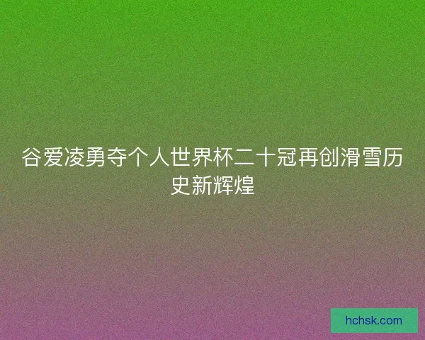 谷爱凌勇夺个人世界杯二十冠再创滑雪历史新辉煌 谷爱凌勇夺个人世界杯二十冠再创滑雪历史新辉煌