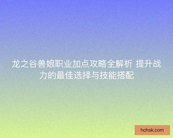 龙之谷兽娘职业加点攻略全解析 提升战力的最佳选择与技能搭配 龙之谷兽娘职业加点攻略全解析 提升战力的最佳选择与技能搭配