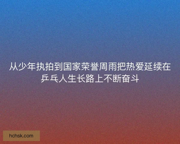 从少年执拍到国家荣誉周雨把热爱延续在乒乓人生长路上不断奋斗