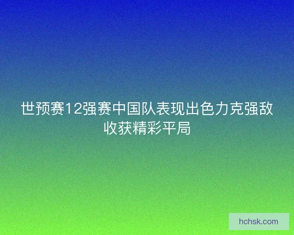 世预赛12强赛中国队表现出色力克强敌收获精彩平局