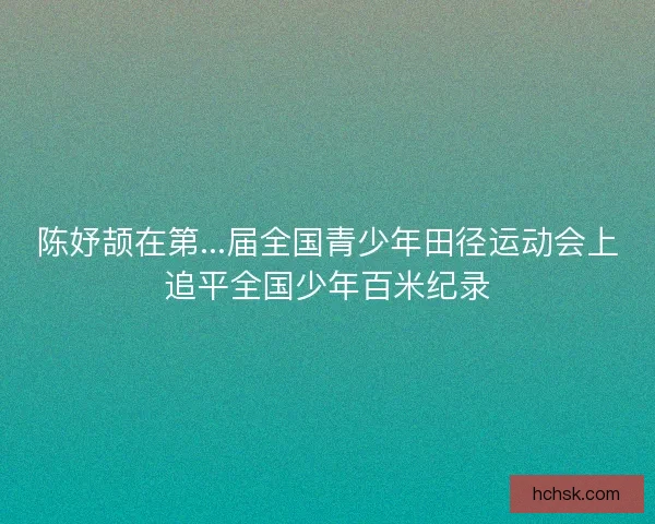 陈妤颉在第...届全国青少年田径运动会上追平全国少年百米纪录 陈妤颉在第...届全国青少年田径运动会上追平全国少年百米纪录