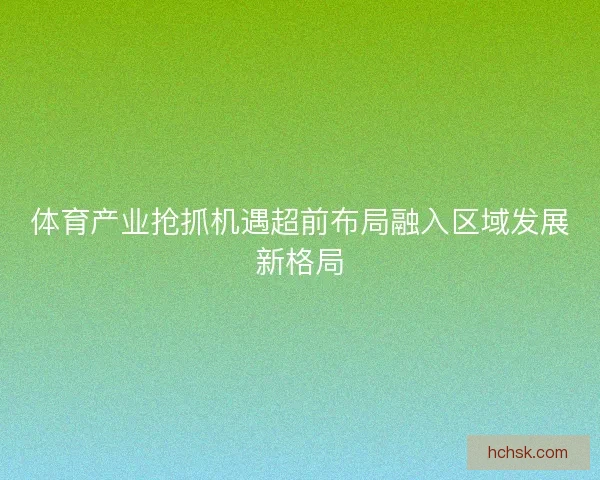 体育产业抢抓机遇超前布局融入区域发展新格局 体育产业抢抓机遇超前布局融入区域发展新格局