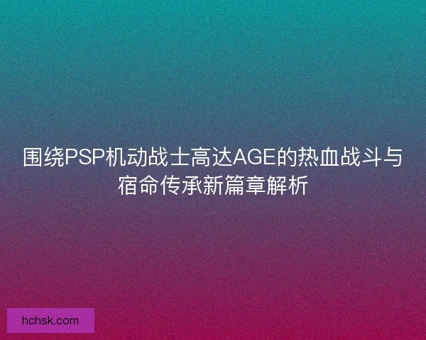 围绕PSP机动战士高达AGE的热血战斗与宿命传承新篇章解析 围绕PSP机动战士高达AGE的热血战斗与宿命传承新篇章解析