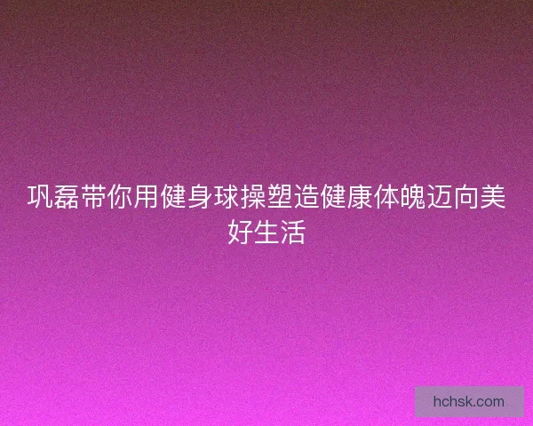 巩磊带你用健身球操塑造健康体魄迈向美好生活 巩磊带你用健身球操塑造健康体魄迈向美好生活